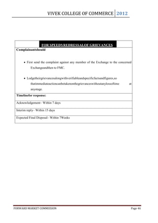 VIVEK COLLEGE OF COMMERCE 2012




               FOR SPEEDYREDRESSALOF GRIEVANCES
 Complainantshould


         First send the complaint against any member of the Exchange to the concerned
           Exchangeandthen to FMC.


         Lodgetheirgrievancesalongwithverifiableandspecificfactsandfigures,so
           thatimmediateactioncanbetakenonthegrievanceswithoutanylossoftime            at
           anystage.
 Timelinefor response:
         Providetheircompletecontactwithcontactphonenumbersande-mailIDif any, as this
 Acknowledgement– Within 7 days
            will help us to contact the complainant for any further clarifications on the
 Interim reply– Within instead of issuing communications bypost.
            complaint, 15 days

 Expected Final Disposal– Within 7Weeks




FORWARD MARKET COMMISSION                                                               Page 46
 