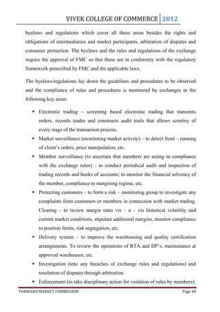 VIVEK COLLEGE OF COMMERCE 2012

  byelaws and regulations which cover all these areas besides the rights and
  obligations of intermediaries and market participants, arbitration of disputes and
  consumer protection. The byelaws and the rules and regulations of the exchange
  require the approval of FMC so that these are in conformity with the regulatory
  framework prescribed by FMC and the applicable laws.

  The byelaws/regulations lay down the guidelines and procedures to be observed
  and the compliance of rules and procedures is monitored by exchanges in the
  following key areas:

      Electronic trading – screening based electronic trading that transmits
        orders, records trades and constructs audit trails that allows scrutiny of
        every stage of the transaction process.
      Market surveillance (monitoring market activity) – to detect front – running
        of client‟s orders, price manipulation, etc.
      Member surveillance (to ascertain that members are acting in compliance
        with the exchange rules) – to conduct periodical audit and inspection of
        trading records and books of accounts; to monitor the financial solvency of
        the member, compliance to margining regime, etc.
      Protecting customers – to form a risk – monitoring group to investigate any
        complaints from customers or members in connection with market trading.
        Clearing – to review margin rates vis – a – vis historical volatility and
        current market conditions, stipulate additional margins, monitor compliance
        to position limits, risk segregation, etc.
      Delivery system – to improve the warehousing and quality certification
        arrangements. To review the operations of RTA and DP‟s, maintenance at
        approved warehouses, etc.
      Investigation (into any breaches of exchange rules and regulations) and
        resolution of disputes through arbitration.
      Enforcement (to take disciplinary action for violation of rules by members).
FORWARD MARKET COMMISSION                                                    Page 48
 