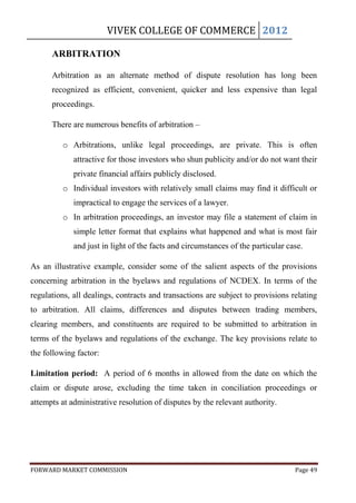 VIVEK COLLEGE OF COMMERCE 2012

      ARBITRATION

      Arbitration as an alternate method of dispute resolution has long been
      recognized as efficient, convenient, quicker and less expensive than legal
      proceedings.

      There are numerous benefits of arbitration –

         o Arbitrations, unlike legal proceedings, are private. This is often
             attractive for those investors who shun publicity and/or do not want their
             private financial affairs publicly disclosed.
         o Individual investors with relatively small claims may find it difficult or
             impractical to engage the services of a lawyer.
         o In arbitration proceedings, an investor may file a statement of claim in
             simple letter format that explains what happened and what is most fair
             and just in light of the facts and circumstances of the particular case.

As an illustrative example, consider some of the salient aspects of the provisions
concerning arbitration in the byelaws and regulations of NCDEX. In terms of the
regulations, all dealings, contracts and transactions are subject to provisions relating
to arbitration. All claims, differences and disputes between trading members,
clearing members, and constituents are required to be submitted to arbitration in
terms of the byelaws and regulations of the exchange. The key provisions relate to
the following factor:

Limitation period: A period of 6 months in allowed from the date on which the
claim or dispute arose, excluding the time taken in conciliation proceedings or
attempts at administrative resolution of disputes by the relevant authority.




FORWARD MARKET COMMISSION                                                         Page 49
 