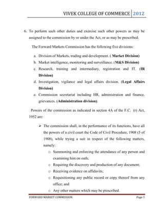 VIVEK COLLEGE OF COMMERCE 2012


6. To perform such other duties and exercise such other powers as may be
  assigned to the commission by or under the Act, or as may be prescribed.

    The Forward Markets Commission has the following five divisions:

     a. Division of Markets, trading and development. ( Market Division)
     b. Market intelligence, monitoring and surveillance. (M&S Division)
     c. Research, training and intermediary, registration and IT. (IR
        Division)
     d. Investigation, vigilance and legal affairs division. (Legal Affairs
        Division)
     e. Commission secretariat including HR, administration and finance,
        grievances. (Administration division).

   Powers of the commission as indicated in section 4A of the F.C. (r) Act,
  1952 are:

         The commission shall, in the performance of its functions, have all
              the powers of a civil court the Code of Civil Procedure, 1908 (5 of
              1908), while trying a suit in respect of the following matters,
              namely:
                 o Summoning and enforcing the attendance of any person and
                    examining him on oath;
                 o Requiring the discovery and production of any document;
                 o Receiving evidence on affidavits;
                 o Requisitioning any public record or copy thereof from any
                    office; and
                 o Any other matters which may be prescribed.
  FORWARD MARKET COMMISSION                                                Page 5
 
