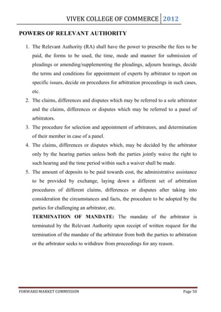 VIVEK COLLEGE OF COMMERCE 2012

POWERS OF RELEVANT AUTHORITY

  1. The Relevant Authority (RA) shall have the power to prescribe the fees to be
     paid, the forms to be used, the time, mode and manner for submission of
     pleadings or amending/supplementing the pleadings, adjourn hearings, decide
     the terms and conditions for appointment of experts by arbitrator to report on
     specific issues, decide on procedures for arbitration proceedings in such cases,
     etc.
  2. The claims, differences and disputes which may be referred to a sole arbitrator
     and the claims, differences or disputes which may be referred to a panel of
     arbitrators.
  3. The procedure for selection and appointment of arbitrators, and determination
     of their member in case of a panel.
  4. The claims, differences or disputes which, may be decided by the arbitrator
     only by the hearing parties unless both the parties jointly waive the right to
     such hearing and the time period within such a waiver shall be made.
  5. The amount of deposits to be paid towards cost, the administrative assistance
     to be provided by exchange, laying down a different set of arbitration
     procedures of different claims, differences or disputes after taking into
     consideration the circumstances and facts, the procedure to be adopted by the
     parties for challenging an arbitrator, etc.
     TERMINATION OF MANDATE: The mandate of the arbitrator is
     terminated by the Relevant Authority upon receipt of written request for the
     termination of the mandate of the arbitrator from both the parties to arbitration
     or the arbitrator seeks to withdraw from proceedings for any reason.




FORWARD MARKET COMMISSION                                                      Page 50
 