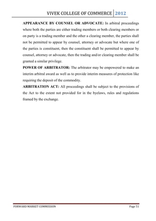 VIVEK COLLEGE OF COMMERCE 2012

     APPEARANCE BY COUNSEL OR ADVOCATE: In arbitral proceedings
     where both the parties are either trading members or both clearing members or
     on party is a trading member and the other a clearing member, the parties shall
     not be permitted to appear by counsel, attorney or advocate but where one of
     the parties is constituent, then the constituent shall be permitted to appear by
     counsel, attorney or advocate, then the trading and/or clearing member shall be
     granted a similar privilege.
     POWER OF ARBITRATOR: The arbitrator may be empowered to make an
     interim arbitral award as well as to provide interim measures of protection like
     requiring the deposit of the commodity.
     ARBITRATION ACT: All proceedings shall be subject to the provisions of
     the Act to the extent not provided for in the byelaws, rules and regulations
     framed by the exchange.




FORWARD MARKET COMMISSION                                                     Page 51
 