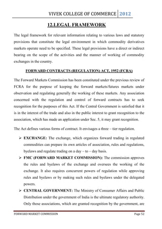VIVEK COLLEGE OF COMMERCE 2012

                       12.LEGAL FRAMEWORK

The legal framework for relevant information relating to various laws and statutory
provisions that constitute the legal environment in which commodity derivatives
markets operate need to be specified. These legal provisions have a direct or indirect
bearing on the scope of the activities and the manner of working of commodity
exchanges in the country.

        FORWARD CONTRACTS (REGULATION) ACT, 1952 (FCRA)

The Forward Markets Commission has been constituted under the previous review of
FCRA for the purpose of keeping the forward markets/futures markets under
observation and regulating generally the working of these markets. Any association
concerned with the regulation and control of forward contracts has to seek
recognition for the purposes of this Act. If the Central Government is satisfied that it
is in the interest of the trade and also in the public interest to grant recognition to the
association, which has made an application under Sec. 5, it may grant recognition.

The Act defines various forms of contract. It envisages a three – tier regulation.

    EXCHANGE: The exchange, which organizes forward trading in regulated
      commodities can prepare its own articles of association, rules and regulations,
      byelaws and regulate trading on a day – to – day basis.
    FMC (FORWARD MARKET COMMISSION): The commission approves
      the rules and byelaws of the exchange and oversees the working of the
      exchange. It also requires concurrent powers of regulation while approving
      rules and byelaws or by making such rules and byelaws under the delegated
      powers.
    CENTRAL GOVERNMENT: The Ministry of Consumer Affairs and Public
      Distribution under the government of India is the ultimate regulatory authority.
      Only those associations, which are granted recognition by the government, are

FORWARD MARKET COMMISSION                                                           Page 52
 