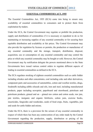 VIVEK COLLEGE OF COMMERCE 2012

                      ESSENTIAL COMMODITIES ACT, 1955

The Essential Commodities Act, 1955 (ECA) came into being to ensure easy
availability of essential commodities to consumers and to protect them from
exploitation by traders.

Under the ECA, the Central Government may regulate or prohibit the production,
supply and distribution of commodities if it is necessary or expedient to do so for
maintaining or increasing supplies of any essential commodity or for securing their
equitable distribution and availability at fair prices. The Central Government may
also provide for regulation by licenses or permits, the production or manufacture of
any essential commodity and the storage, transport, distribution, disposal,
acquisition, use or consumption of, any essential commodity and may control the
price at which any essential commodity may be bought or sold. However, the Central
Government may by notification delegate the powers mentioned above to the State
Governments have issued various control orders to regulate different aspects of
trading in essential commodities as defined in the ECA.

The ECA regulates stocking of eighteen essential commodities such as cattle fodder
including oilcakes and other concentrates, coal including coke and other derivatives,
component parts and accessories of automobiles, cotton and woollen textiles, drugs,
foodstuffs including edible oilseeds and oils, iron and steel, including manufactured
products, paper including newsprint, paperboard and strawboard, petroleum and
petroleum products, ginned and un – ginned raw cotton and cotton seeds, raw jute,
jute textiles, inorganic and organic fertilizers, cotton yarn, exercise books,
insecticides, fungicides and weedicides, seeds of food crops, fruits, vegetables, jute
and seeds for cattle fodder and onions.

Under the ECA, there is a provision for the seizure of any essential commodity in
respect of which there has been any contravention of any order made by the Central
Government regarding the production, supply, distribution or pricing of the

FORWARD MARKET COMMISSION                                                      Page 54
 