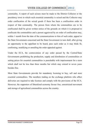 VIVEK COLLEGE OF COMMERCE 2012

commodity. A report of such seizure must be made to the District Collector or the
presidency town in which such essential commodity is seized and the Collector may
order confiscation of the seized goods if there has been a confiscation order in
respect of that commodity. The person from whom the commodities are to be
confiscated shall be given written notice of the grounds on which it is proposed to
confiscate the commodities and a person aggrieved by an order of confiscation may,
within 1 month from the date of the communications to him of such order, appeal to
the State Government concerned and the State Government in turn shall, after giving
an opportunity to the appellant to be heard, pass such order as it may think fit,
confirming, modifying or annulling the order appealed against.

Under the ECA, the contravention of any order passed by the Central/State
Governments prohibiting the production, supply and distribution of commodities or
setting prices for essential commodities is punishable with imprisonment for a term
which shall not be less than three months but which may extend to seven years
besides fine.

Most State Governments provide for mandatory licensing to buy, sell and store
essential commodities. The members trading on the exchange platform who affect
deliveries are required to take licenses and comply with the provisions of the ECA.
However, the supporters of liberalized economy favour free, unrestricted movement
and storage of agricultural commodities across the country.




FORWARD MARKET COMMISSION                                                   Page 55
 
