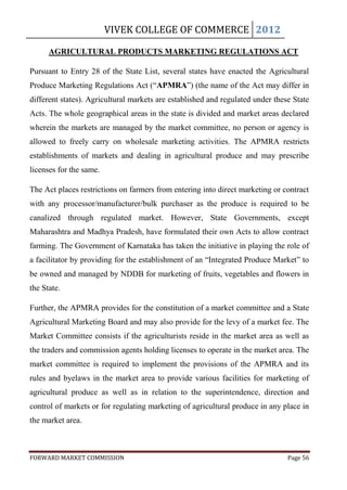 VIVEK COLLEGE OF COMMERCE 2012

      AGRICULTURAL PRODUCTS MARKETING REGULATIONS ACT

Pursuant to Entry 28 of the State List, several states have enacted the Agricultural
Produce Marketing Regulations Act (“APMRA”) (the name of the Act may differ in
different states). Agricultural markets are established and regulated under these State
Acts. The whole geographical areas in the state is divided and market areas declared
wherein the markets are managed by the market committee, no person or agency is
allowed to freely carry on wholesale marketing activities. The APMRA restricts
establishments of markets and dealing in agricultural produce and may prescribe
licenses for the same.

The Act places restrictions on farmers from entering into direct marketing or contract
with any processor/manufacturer/bulk purchaser as the produce is required to be
canalized through regulated market. However, State Governments, except
Maharashtra and Madhya Pradesh, have formulated their own Acts to allow contract
farming. The Government of Karnataka has taken the initiative in playing the role of
a facilitator by providing for the establishment of an “Integrated Produce Market” to
be owned and managed by NDDB for marketing of fruits, vegetables and flowers in
the State.

Further, the APMRA provides for the constitution of a market committee and a State
Agricultural Marketing Board and may also provide for the levy of a market fee. The
Market Committee consists if the agriculturists reside in the market area as well as
the traders and commission agents holding licenses to operate in the market area. The
market committee is required to implement the provisions of the APMRA and its
rules and byelaws in the market area to provide various facilities for marketing of
agricultural produce as well as in relation to the superintendence, direction and
control of markets or for regulating marketing of agricultural produce in any place in
the market area.



FORWARD MARKET COMMISSION                                                       Page 56
 
