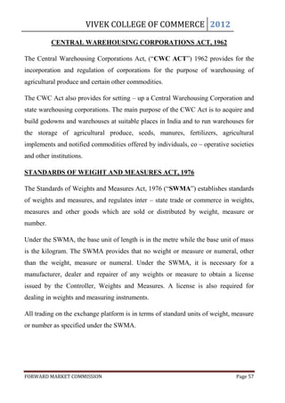 VIVEK COLLEGE OF COMMERCE 2012

          CENTRAL WAREHOUSING CORPORATIONS ACT, 1962

The Central Warehousing Corporations Act, (“CWC ACT”) 1962 provides for the
incorporation and regulation of corporations for the purpose of warehousing of
agricultural produce and certain other commodities.

The CWC Act also provides for setting – up a Central Warehousing Corporation and
state warehousing corporations. The main purpose of the CWC Act is to acquire and
build godowns and warehouses at suitable places in India and to run warehouses for
the storage of agricultural produce, seeds, manures, fertilizers, agricultural
implements and notified commodities offered by individuals, co – operative societies
and other institutions.

STANDARDS OF WEIGHT AND MEASURES ACT, 1976

The Standards of Weights and Measures Act, 1976 (“SWMA”) establishes standards
of weights and measures, and regulates inter – state trade or commerce in weights,
measures and other goods which are sold or distributed by weight, measure or
number.

Under the SWMA, the base unit of length is in the metre while the base unit of mass
is the kilogram. The SWMA provides that no weight or measure or numeral, other
than the weight, measure or numeral. Under the SWMA, it is necessary for a
manufacturer, dealer and repairer of any weights or measure to obtain a license
issued by the Controller, Weights and Measures. A license is also required for
dealing in weights and measuring instruments.

All trading on the exchange platform is in terms of standard units of weight, measure
or number as specified under the SWMA.




FORWARD MARKET COMMISSION                                                     Page 57
 