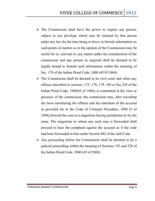 VIVEK COLLEGE OF COMMERCE 2012


      The Commission shall have the power to require any person,
        subject to any privilege which may be claimed by that person
        under any law for the time being in force, to furnish information on
        such points or matters as in the opinion of the Commission may be
        useful for or, relevant to, any matter under the consideration of the
        commission and any person so required shall be deemed to be
        legally bound to furnish such information within the meaning of
        Sec. 176 of the Indian Penal Code, 1860 (45 0f 1860).
      The Commission shall be deemed to be civil court and when any
        offence described in sections. 175, 178, 179, 180 or Sec.228 of the
        Indian Penal Code, 1860(45 of 1860), is committed in the view or
        presence of the commission, the commission may, after recording
        the facts constituting the offence and the statement of the accused
        as provided for in the Code of Criminal Procedure, 1898 (5 of
        1898) forward the case to a magistrate having jurisdiction to try the
        same. The magistrate to whom any such case is forwarded shall
        proceed to hear the complaint against the accused as if the code
        had been forwarded to him under Section 482 of the said Code.
      Any proceeding before the Commission shall be deemed to be a
        judicial proceeding within the meaning of Sections 193 and 228 of
        the Indian Penal Code, 1860 (45 of 1860).




FORWARD MARKET COMMISSION                                              Page 6
 