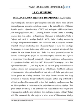 VIVEK COLLEGE OF COMMERCE 2012

                             14. CASE STUDY

   INDIA POST, MCX PROJECT TO EMPOWER FARMERS

Empowering rural farmers by providing those spot and futures prices of farm
commodities and access to agriculture experts is the main objective of Gramin
Suvidha Kendra, a joint initiative of MCX and India post, said Lamon Rutten,
joint managing director, MCX. Currently, Gramin Suvidha Kendra is providing
services from four centres – at Jalgaon and Dhamgaon in Maharashtra, Unjha in
Gujarat and Itarsi in Madhya Pradesh. MCX, India‟s leading commodity
exchange, has partnered with India Post since June 2006 to create an electronic
price link between small village post offices and the rest of India. This link helps
farmers make informed decisions on which crops to plant and when to sell their
produce for best returns, Rutten said. “India Post has a great reach across the
country, and through this project we are harnessing this reach and their logistics
to disseminate prices through strategically placed blackboards and commodity
price printouts circulated with their mail,” Rutten said. Farmers pay a one – time
registration fee of Rs. 11, and they pay Rs. 10 for each query on issues such as
weather patterns, pest management and use of fertilisers. The blackboards and
printouts contain information about local spot prices, all India spot prices, and
futures prices on existing contracts. This helps farmers ascertain the likely
movement in price and decide whether to produce a certain crop or to hold or
sell their produce. Farmers are able to hold their stocks in warehouses, and they
are able to get loans at lower rates on the basis of their warehouse receipts. “This
gives farmers the ability to not just hold back stocks but also take longer term
price decisions and also prevents them from indulging in panic selling,” Rutten
said. The success of the pilot projects in select areas of Maharashtra, Madhya

FORWARD MARKET COMMISSION                                                    Page 60
 