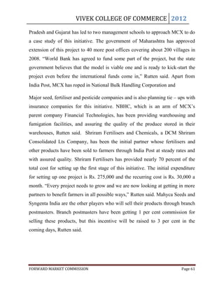 VIVEK COLLEGE OF COMMERCE 2012

Pradesh and Gujarat has led to two management schools to approach MCX to do
a case study of this initiative. The government of Maharashtra has approved
extension of this project to 40 more post offices covering about 200 villages in
2008. “World Bank has agreed to fund some part of the project, but the state
government believes that the model is viable one and is ready to kick-start the
project even before the international funds come in,” Rutten said. Apart from
India Post, MCX has roped in National Bulk Handling Corporation and

Major seed, fertiliser and pesticide companies and is also planning tie – ups with
insurance companies for this initiative. NBHC, which is an arm of MCX‟s
parent company Financial Technologies, has been providing warehousing and
fumigation facilities, and assuring the quality of the produce stored in their
warehouses, Rutten said. Shriram Fertilisers and Chemicals, a DCM Shriram
Consolidated Lts Company, has been the initial partner whose fertilisers and
other products have been sold to farmers through India Post at steady rates and
with assured quality. Shriram Fertilisers has provided nearly 70 percent of the
total cost for setting up the first stage of this initiative. The initial expenditure
for setting up one project is Rs. 275,000 and the recurring cost is Rs. 30,000 a
month. “Every project needs to grow and we are now looking at getting in more
partners to benefit farmers in all possible ways,” Rutten said. Mahyca Seeds and
Syngenta India are the other players who will sell their products through branch
postmasters. Branch postmasters have been getting 1 per cent commission for
selling these products, but this incentive will be raised to 3 per cent in the
coming days, Rutten said.




FORWARD MARKET COMMISSION                                                     Page 61
 