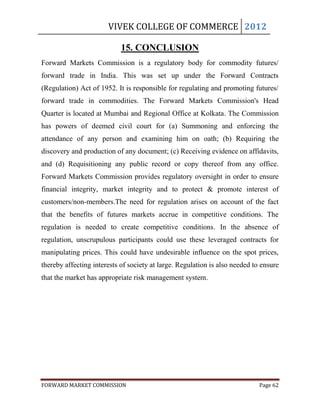 VIVEK COLLEGE OF COMMERCE 2012

                            15. CONCLUSION
Forward Markets Commission is a regulatory body for commodity futures/
forward trade in India. This was set up under the Forward Contracts
(Regulation) Act of 1952. It is responsible for regulating and promoting futures/
forward trade in commodities. The Forward Markets Commission's Head
Quarter is located at Mumbai and Regional Office at Kolkata. The Commission
has powers of deemed civil court for (a) Summoning and enforcing the
attendance of any person and examining him on oath; (b) Requiring the
discovery and production of any document; (c) Receiving evidence on affidavits,
and (d) Requisitioning any public record or copy thereof from any office.
Forward Markets Commission provides regulatory oversight in order to ensure
financial integrity, market integrity and to protect & promote interest of
customers/non-members.The need for regulation arises on account of the fact
that the benefits of futures markets accrue in competitive conditions. The
regulation is needed to create competitive conditions. In the absence of
regulation, unscrupulous participants could use these leveraged contracts for
manipulating prices. This could have undesirable influence on the spot prices,
thereby affecting interests of society at large. Regulation is also needed to ensure
that the market has appropriate risk management system.




FORWARD MARKET COMMISSION                                                    Page 62
 