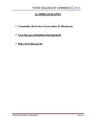 VIVEK COLLEGE OF COMMERCE 2012

                     16. BIBILOGRAPHY



   Commodity Derivatives from author R. Bhaskaran


   www.fmc.gov.in/htmldocs/faq/faq6.html


   http://www.fmc.gov.in/




FORWARD MARKET COMMISSION                            Page 63
 