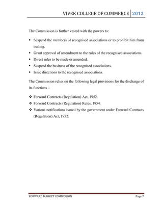 VIVEK COLLEGE OF COMMERCE 2012


The Commission is further vested with the powers to:

 Suspend the members of recognised associations or to prohibit him from
   trading.
 Grant approval of amendment to the rules of the recognised associations.
 Direct rules to be made or amended.
 Suspend the business of the recognised associations.
 Issue directions to the recognised associations.

The Commission relies on the following legal provisions for the discharge of
its functions –

 Forward Contracts (Regulation) Act, 1952.
 Forward Contracts (Regulation) Rules, 1954.
 Various notifications issued by the government under Forward Contracts
   (Regulation) Act, 1952.




FORWARD MARKET COMMISSION                                             Page 7
 