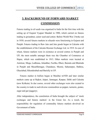 VIVEK COLLEGE OF COMMERCE 2012


      3. BACKGROUND OF FORWARD MARKET
                            COMMISSION

Futures trading in oil seeds was organised in India for the first time with the
setting up of Gujarat Vyapari Mandali in 1900, which carried on futures
trading in groundnut, castor seed and cotton. Before World War 2 broke out
in 1939, several futures markets in oilseeds were functioning in Gujarat and
Punjab. Futures trading in Raw Jute and Jute goods began in Calcutta with
the establishment of the Calcutta Hessian Exchange Ltd. in 1919. In case of
wheat, futures markets were in existence at several centres in Punjab and
UP; the most notable amongst them was the Chamber of Commerce at
Hapur, which was established in 1913. Other markets were located at
Amritsar, Moga, Ludhiana, Jalandhar, Fazilka, Dhuri, Barnala and Bhatinda
in Punjab and Muzaffarnagar, Chandausi, Meerut, Saharanpur, Hathras,
Ghaziabad, Sikenderabad and Barielly in UP.

   Futures market in bullion began at Mumbai in1920 and later similar
markets came up at Rajkot, Jaipur, Jamnagar, Kanpur, Delhi and Calcutta
(now Kolkata). In due course, several other exchanges were also created in
the country to trade in such diverse commodities as pepper, turmeric, potato,
sugar and gur (jaggery).

After independence, the constitution of India brought the subject of „stock
exchanges and futures markets‟ in the Union list. As a result, the
responsibility for regulation of commodity futures markets devolved on
Government of India.


FORWARD MARKET COMMISSION                                                Page 8
 
