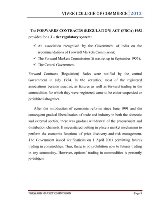 VIVEK COLLEGE OF COMMERCE 2012


 The FORWARDS CONTRACTS (REGULATION) ACT (FRCA) 1952
provided for a 3 – tier regulatory system:

    An association recognised by the Government of India on the
      recommendations of Forward Markets Commission;
    The Forward Markets Commission (it was set up in September 1953);
    The Central Government.

Forward Contracts (Regulation) Rules were notified by the central
Government in July 1954. In the seventies, most of the registered
associations became inactive, as futures as well as forward trading in the
commodities for which they were registered came to be either suspended or
prohibited altogether.

   After the introduction of economic reforms since June 1991 and the
consequent gradual liberalization of trade and industry in both the domestic
and external sectors, there was gradual withdrawal of the procurement and
distribution channels. It necessitated putting in place a market mechanism to
perform the economic functions of price discovery and risk management.
The Government issued notifications on 1 April 2003 permitting futures
trading in commodities. Thus, there is no prohibition now to futures trading
in any commodity. However, options‟ trading in commodities is presently
prohibited.




FORWARD MARKET COMMISSION                                              Page 9
 