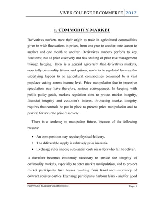 VIVEK COLLEGE OF COMMERCE 2012


                  1. COMMODITY MARKET

Derivatives markets trace their origin to trade in agricultural commodities
given to wide fluctuations in prices, from one year to another, one season to
another and one month to another. Derivatives markets perform to key
functions; that of price discovery and risk shifting or price risk management
through hedging. There is a general agreement that derivatives markets,
especially commodity futures and options, needs to be regulated because the
underlying happen to be agricultural commodities consumed by a vast
populace cutting across income level. Price manipulation due to excessive
speculation may have therefore, serious consequences. In keeping with
public policy goals, markets regulation aims to protect market integrity,
financial integrity and customer‟s interest. Protecting market integrity
requires that controls be put in place to prevent price manipulation and to
provide for accurate price discovery.

   There is a tendency to manipulate futures because of the following
reasons:

      An open position may require physical delivery.
      The deliverable supply is relatively price inelastic.
      Exchange rules impose substantial costs on sellers who fail to deliver.

It therefore becomes eminently necessary to ensure the integrity of
commodity markets, especially to deter market manipulation, and to protect
market participants from losses resulting from fraud and insolvency of
contract counter-parties. Exchange participants harbour fears - and for good

FORWARD MARKET COMMISSION                                               Page 1
 