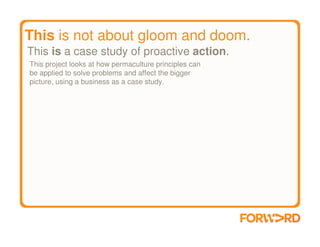 This is not about gloom and doom.
This is a case study of proactive action.
This project looks at how permaculture principles can
be applied to solve problems and affect the bigger
picture, using a business as a case study.
 