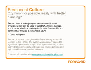 Permanent Culture.
Oxymoron, or possible reality with better
planning?
Permaculture is a design system based on ethics and
principles which can be used to establish, design, manage,
and improve all efforts made by individuals, households, and
communities towards a sustainable future.
-- David Holmgren

Permaculture was co-originated by David Holmgren and Bill
Mollison in the 1970s. The system was originally applied to
agriculture, (permanent + agriculture = permaculture) but has
evolved for use in society and business. It uses patterns and
logic found in nature to solve problems.

For more information, visit www.permacultureprinciples.com
 