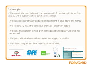 For example:
 - We use website mechanisms to capture contact information and interest from
visitors, and to publicly archive beneficial information

- We use an energy strategy and efficient equipment to save power and money

- We deliberately make the conscious effort to connect with people

 - We use a financial plan to help grow earnings and strategically use what has
been earned

- We spend with locally owned businesses that support our ethics

- We invest locally to contribute to financial sustainability
 