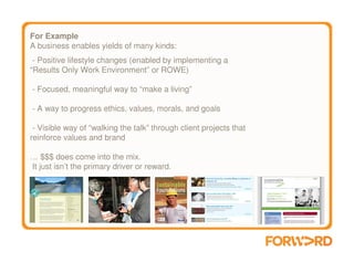 For Example
A business enables yields of many kinds:
 - Positive lifestyle changes (enabled by implementing a
“Results Only Work Environment” or ROWE)

- Focused, meaningful way to “make a living”

- A way to progress ethics, values, morals, and goals

 - Visible way of “walking the talk” through client projects that
reinforce values and brand

… $$$ does come into the mix.
It just isn’t the primary driver or reward.
 