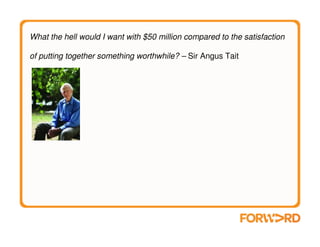 What the hell would I want with $50 million compared to the satisfaction

of putting together something worthwhile? – Sir Angus Tait
 