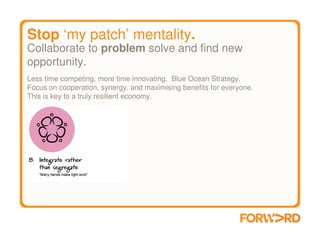 Stop ‘my patch’ mentality.
Collaborate to problem solve and find new
opportunity.
Less time competing, more time innovating. Blue Ocean Strategy.
Focus on cooperation, synergy, and maximising benefits for everyone.
This is key to a truly resilient economy.
 