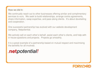 How we did it:
We continually reach out to other businesses offering similar and complimentary
services to ours. We seek to build relationships, arrange contra agreements,
share information, swap expertise, and pass along clients. It’s about dovetailing
and cooperation.

One successful partnership has evolved with our website development
company, Netpotential.

We actively sell on each other’s behalf, assist each other’s clients, and help with
in house questions and projects. Projects go smoothly.

It is a great example of a partnership based on mutual respect and maximising
the benefits for all involved.
 