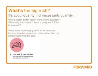 What’s the big rush?
It’s about quality, not necessarily quantity.
Why is bigger, better, faster, more still the paradigm?
What really is a ‘career’? What is ‘progress’? What
is ‘success’?

We’re about redefining ‘growth’ for its own sake.
Let’s be adaptive in uncertain times, rather than rely
on definitions from the past.
 