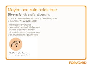 Maybe one rule holds true.
Diversify, diversify, diversify.
So it is in the natural environment, so too should it be
in business. We actively seek:
- interdisciplinary projects
- new colleagues and collaborators
- ways to expand our network
- diversity in clients (business, non-
profit organisations, government)
 