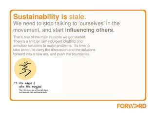 Sustainability is stale.
We need to stop talking to ‘ourselves’ in the
movement, and start influencing others.
That’s one of the main reasons we got started.
There’s a limit on self-indulgent chatting and
armchair solutions to major problems. Its time to
take action, to carry the discussion and the solutions
forward into a new era, and push the boundaries.
 