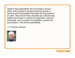 I believe that sustainability will not emerge in human
affairs until we begin to conduct economic activity in
harmony with the principles that shape all living systems
on earth. Then we will view a business as a natural living
system that thrives in a context of cooperation, restraint,
and quality, not in a context of competition, growth and
accumulation. That will be sustainability…

-- H. Thomas Johnson
 