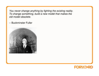 You never change anything by fighting the existing reality.
To change something, build a new model that makes the
old model obsolete.

-- Buckminster Fuller
 