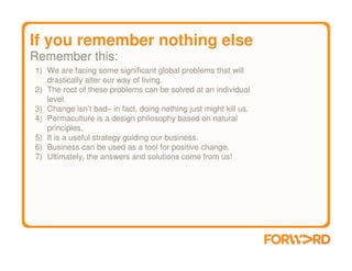 If you remember nothing else
Remember this:
1) We are facing some significant global problems that will
   drastically alter our way of living.
2) The root of these problems can be solved at an individual
   level.
3) Change isn’t bad– in fact, doing nothing just might kill us.
4) Permaculture is a design philosophy based on natural
   principles.
5) It is a useful strategy guiding our business.
6) Business can be used as a tool for positive change.
7) Ultimately, the answers and solutions come from us!
 