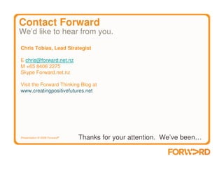 Contact Forward
We’d like to hear from you.
Chris Tobias, Lead Strategist

E chris@forward.net.nz
M +65 8406 2275
Skype Forward.net.nz

Visit the Forward Thinking Blog at
www.creatingpositivefutures.net




Presentation © 2009 Forward®   Thanks for your attention. We’ve been…
 