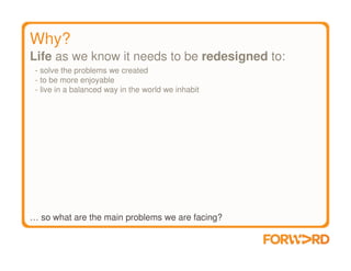 Why?
Life as we know it needs to be redesigned to:
 - solve the problems we created
 - to be more enjoyable
 - live in a balanced way in the world we inhabit




… so what are the main problems we are facing?
 