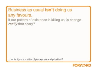Business as usual isn’t doing us
any favours.
If our pattern of existence is killing us, is change
really that scary?




… or is it just a matter of perception and priorities?
 