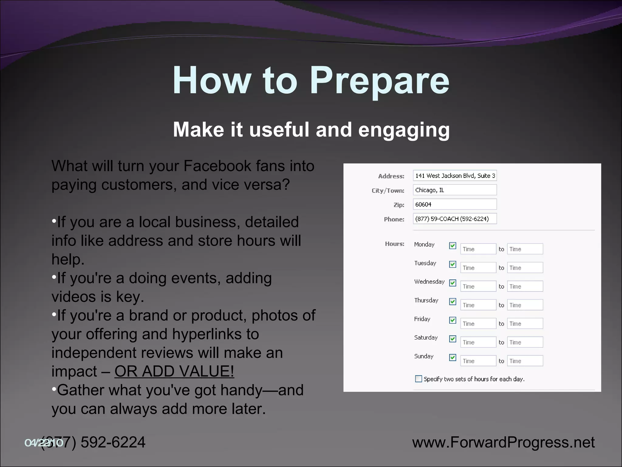 How to Prepare What will turn your Facebook fans into paying customers, and vice versa?  If you are a local business, detailed info like address and store hours will help.  If you're a doing events, adding videos is key.  If you're a brand or product, photos of your offering and hyperlinks to independent reviews will make an impact –  OR ADD VALUE!   Gather what you've got handy—and you can always add more later.  Make it useful and engaging 