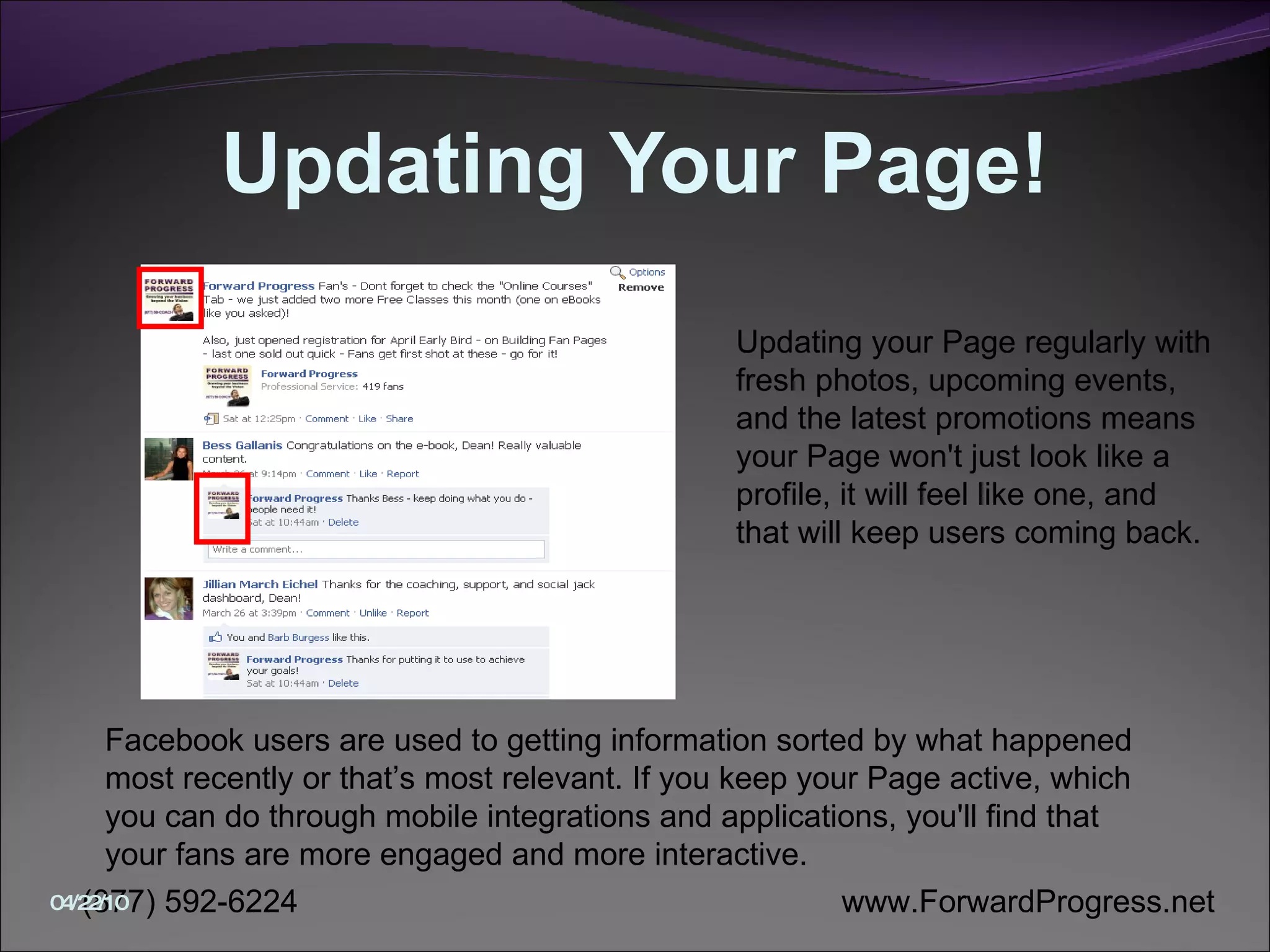 Updating Your Page! Updating your Page regularly with fresh photos, upcoming events, and the latest promotions means your Page won't just look like a profile, it will feel like one, and that will keep users coming back.  Facebook users are used to getting information sorted by what happened most recently or that’s most relevant. If you keep your Page active, which you can do through mobile integrations and applications, you'll find that your fans are more engaged and more interactive.  