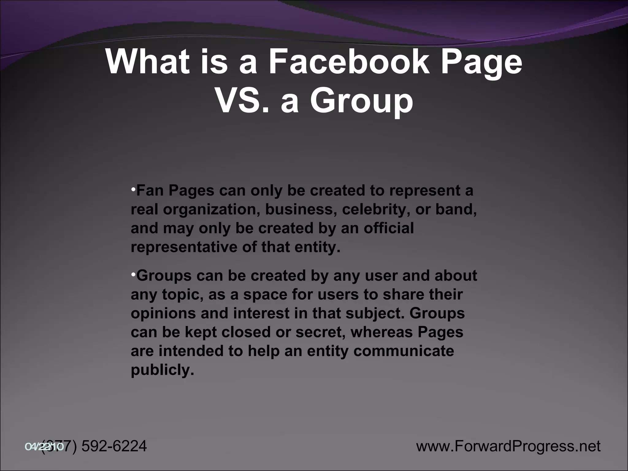 What is a Facebook Page VS. a Group Fan Pages can only be created to represent a real organization, business, celebrity, or band, and may only be created by an official representative of that entity.  Groups can be created by any user and about any topic, as a space for users to share their opinions and interest in that subject. Groups can be kept closed or secret, whereas Pages are intended to help an entity communicate publicly.  