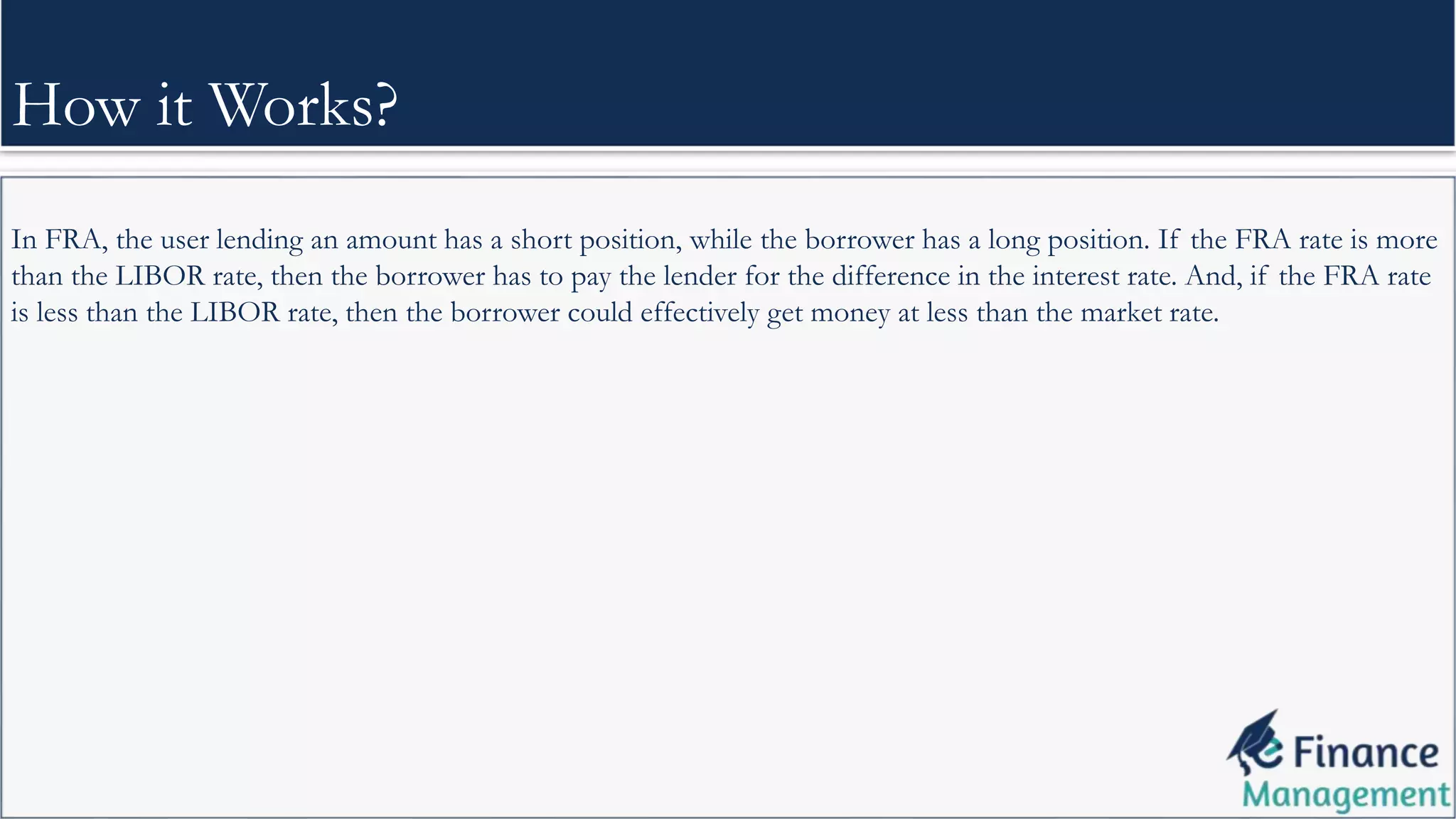 In FRA, the user lending an amount has a short position, while the borrower has a long position. If the FRA rate is more
than the LIBOR rate, then the borrower has to pay the lender for the difference in the interest rate. And, if the FRA rate
is less than the LIBOR rate, then the borrower could effectively get money at less than the market rate.
How it Works?
 
