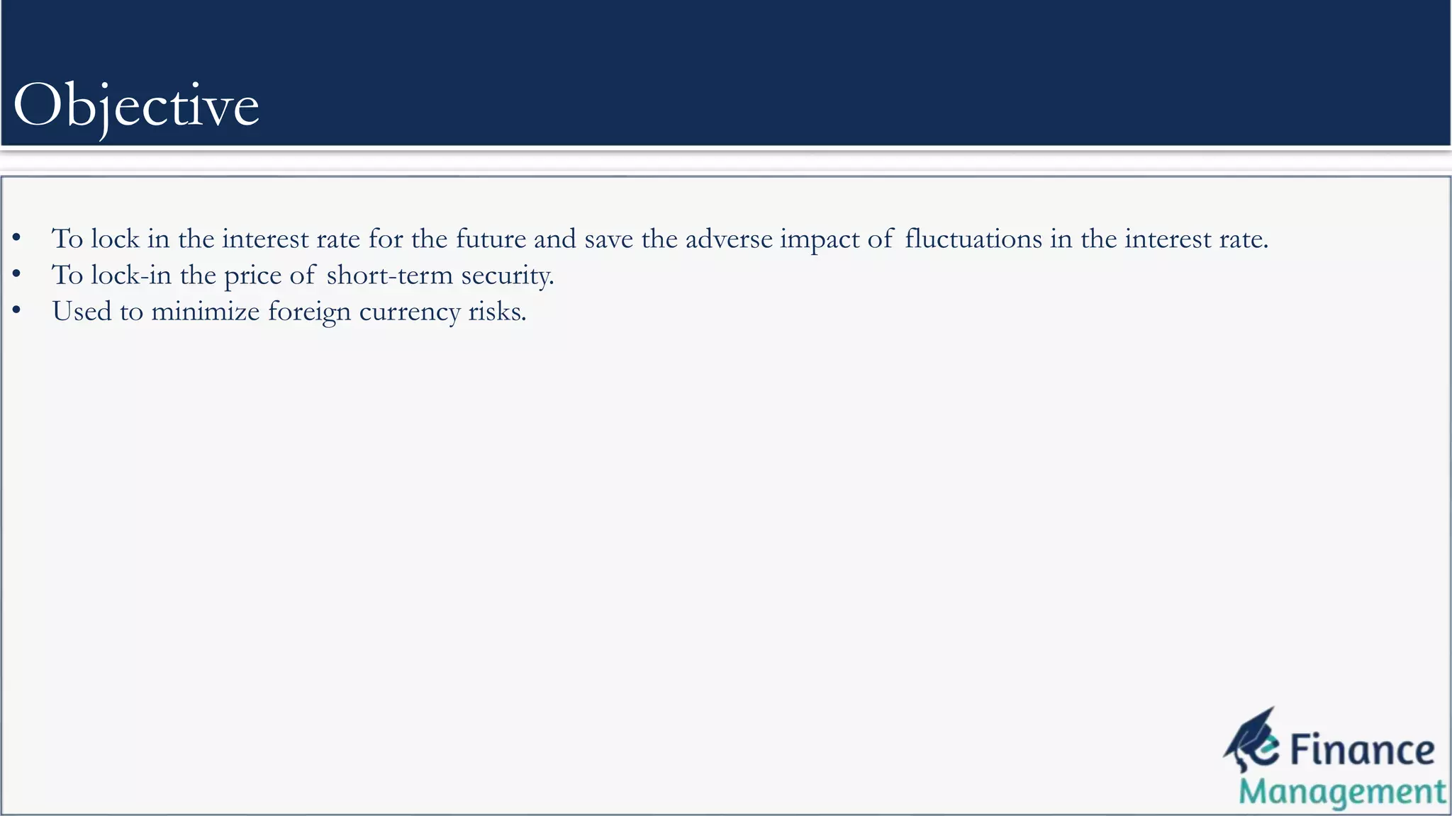• To lock in the interest rate for the future and save the adverse impact of fluctuations in the interest rate.
• To lock-in the price of short-term security.
• Used to minimize foreign currency risks.
Objective
 