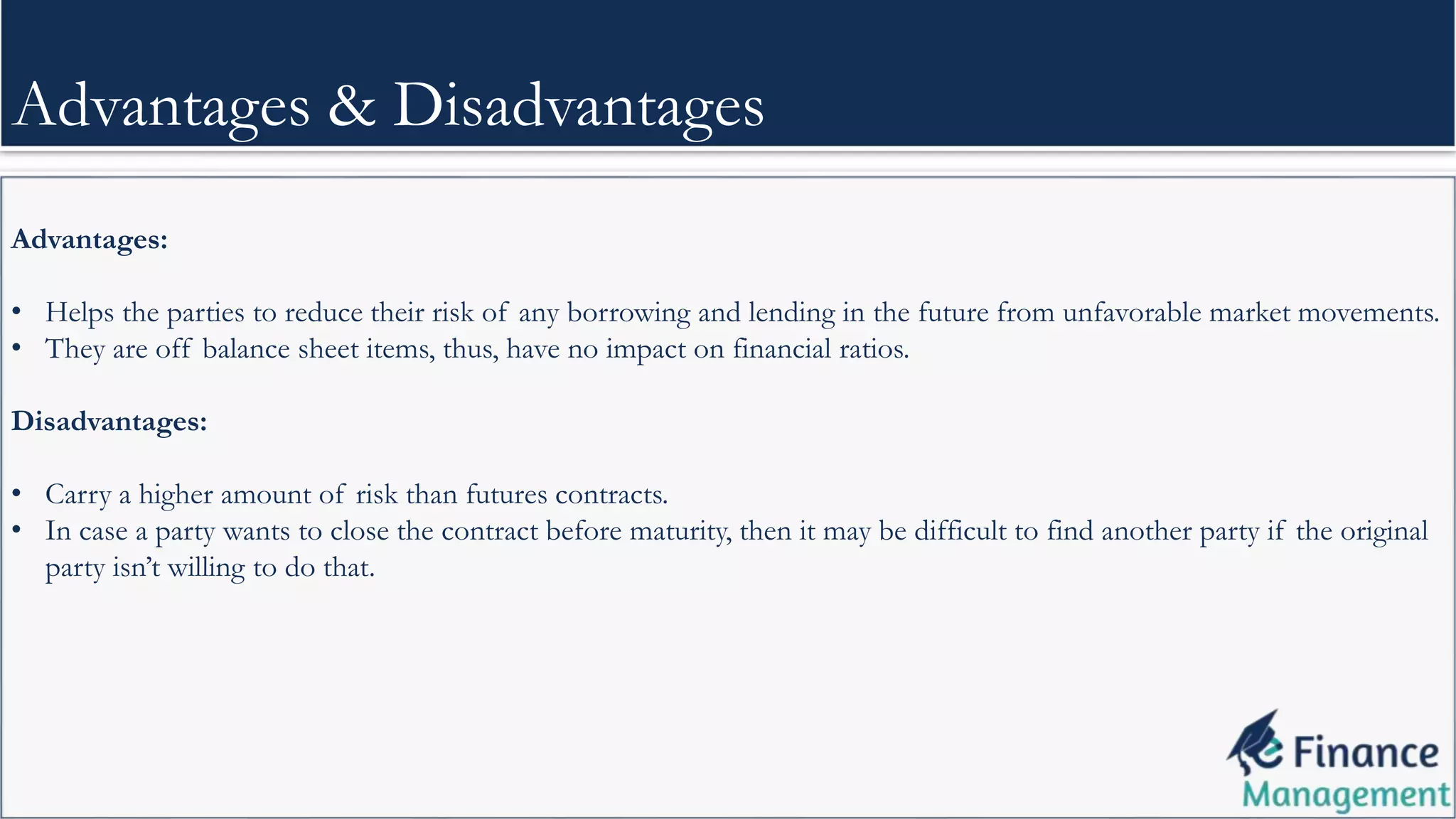 Advantages:
• Helps the parties to reduce their risk of any borrowing and lending in the future from unfavorable market movements.
• They are off balance sheet items, thus, have no impact on financial ratios.
Disadvantages:
• Carry a higher amount of risk than futures contracts.
• In case a party wants to close the contract before maturity, then it may be difficult to find another party if the original
party isn’t willing to do that.
Advantages & Disadvantages
 