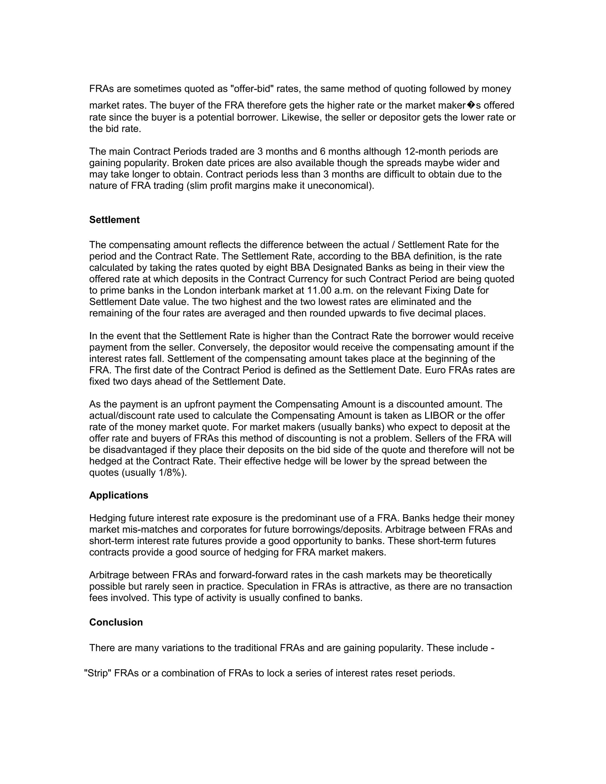 FRAs are sometimes quoted as "offer-bid" rates, the same method of quoting followed by money
market rates. The buyer of the FRA therefore gets the higher rate or the market maker�s offered
rate since the buyer is a potential borrower. Likewise, the seller or depositor gets the lower rate or
the bid rate.
The main Contract Periods traded are 3 months and 6 months although 12-month periods are
gaining popularity. Broken date prices are also available though the spreads maybe wider and
may take longer to obtain. Contract periods less than 3 months are difficult to obtain due to the
nature of FRA trading (slim profit margins make it uneconomical).
Settlement
The compensating amount reflects the difference between the actual / Settlement Rate for the
period and the Contract Rate. The Settlement Rate, according to the BBA definition, is the rate
calculated by taking the rates quoted by eight BBA Designated Banks as being in their view the
offered rate at which deposits in the Contract Currency for such Contract Period are being quoted
to prime banks in the London interbank market at 11.00 a.m. on the relevant Fixing Date for
Settlement Date value. The two highest and the two lowest rates are eliminated and the
remaining of the four rates are averaged and then rounded upwards to five decimal places.
In the event that the Settlement Rate is higher than the Contract Rate the borrower would receive
payment from the seller. Conversely, the depositor would receive the compensating amount if the
interest rates fall. Settlement of the compensating amount takes place at the beginning of the
FRA. The first date of the Contract Period is defined as the Settlement Date. Euro FRAs rates are
fixed two days ahead of the Settlement Date.
As the payment is an upfront payment the Compensating Amount is a discounted amount. The
actual/discount rate used to calculate the Compensating Amount is taken as LIBOR or the offer
rate of the money market quote. For market makers (usually banks) who expect to deposit at the
offer rate and buyers of FRAs this method of discounting is not a problem. Sellers of the FRA will
be disadvantaged if they place their deposits on the bid side of the quote and therefore will not be
hedged at the Contract Rate. Their effective hedge will be lower by the spread between the
quotes (usually 1/8%).
Applications
Hedging future interest rate exposure is the predominant use of a FRA. Banks hedge their money
market mis-matches and corporates for future borrowings/deposits. Arbitrage between FRAs and
short-term interest rate futures provide a good opportunity to banks. These short-term futures
contracts provide a good source of hedging for FRA market makers.
Arbitrage between FRAs and forward-forward rates in the cash markets may be theoretically
possible but rarely seen in practice. Speculation in FRAs is attractive, as there are no transaction
fees involved. This type of activity is usually confined to banks.
Conclusion
There are many variations to the traditional FRAs and are gaining popularity. These include "Strip" FRAs or a combination of FRAs to lock a series of interest rates reset periods.

 
