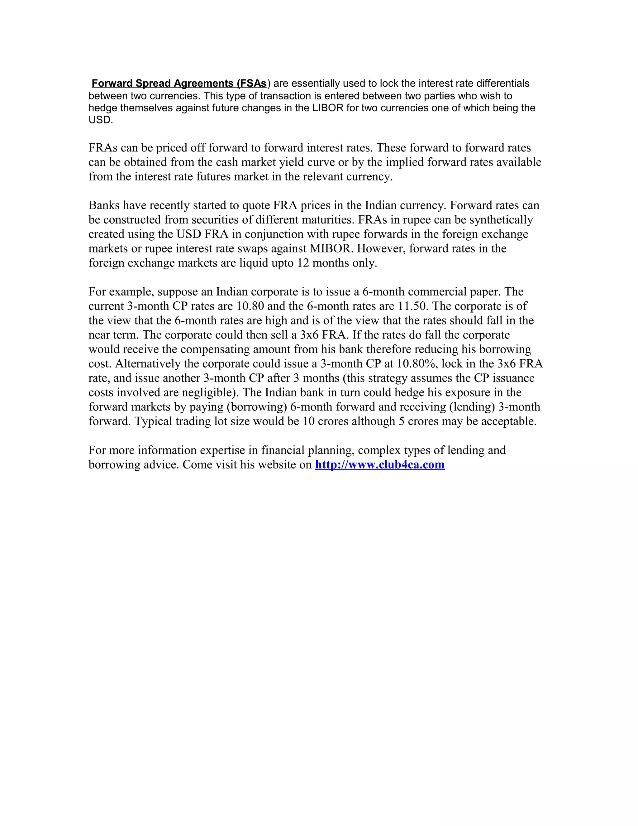 Forward Spread Agreements (FSAs) are essentially used to lock the interest rate differentials
between two currencies. This type of transaction is entered between two parties who wish to
hedge themselves against future changes in the LIBOR for two currencies one of which being the
USD.

FRAs can be priced off forward to forward interest rates. These forward to forward rates
can be obtained from the cash market yield curve or by the implied forward rates available
from the interest rate futures market in the relevant currency.
Banks have recently started to quote FRA prices in the Indian currency. Forward rates can
be constructed from securities of different maturities. FRAs in rupee can be synthetically
created using the USD FRA in conjunction with rupee forwards in the foreign exchange
markets or rupee interest rate swaps against MIBOR. However, forward rates in the
foreign exchange markets are liquid upto 12 months only.
For example, suppose an Indian corporate is to issue a 6-month commercial paper. The
current 3-month CP rates are 10.80 and the 6-month rates are 11.50. The corporate is of
the view that the 6-month rates are high and is of the view that the rates should fall in the
near term. The corporate could then sell a 3x6 FRA. If the rates do fall the corporate
would receive the compensating amount from his bank therefore reducing his borrowing
cost. Alternatively the corporate could issue a 3-month CP at 10.80%, lock in the 3x6 FRA
rate, and issue another 3-month CP after 3 months (this strategy assumes the CP issuance
costs involved are negligible). The Indian bank in turn could hedge his exposure in the
forward markets by paying (borrowing) 6-month forward and receiving (lending) 3-month
forward. Typical trading lot size would be 10 crores although 5 crores may be acceptable.
For more information expertise in financial planning, complex types of lending and
borrowing advice. Come visit his website on http://www.club4ca.com

 