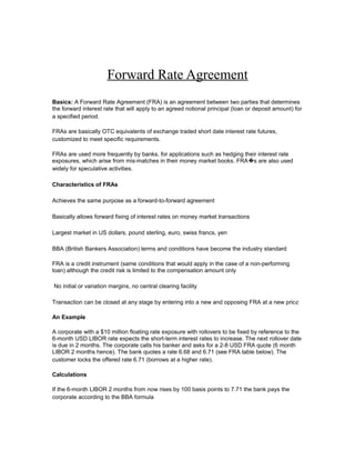 Forward Rate Agreement
Basics: A Forward Rate Agreement (FRA) is an agreement between two parties that determines
the forward interest rate that will apply to an agreed notional principal (loan or deposit amount) for
a specified period.
FRAs are basically OTC equivalents of exchange traded short date interest rate futures,
customized to meet specific requirements.
FRAs are used more frequently by banks, for applications such as hedging their interest rate
exposures, which arise from mis-matches in their money market books. FRA �s are also used
widely for speculative activities.
Characteristics of FRAs
Achieves the same purpose as a forward-to-forward agreement
Basically allows forward fixing of interest rates on money market transactions
Largest market in US dollars, pound sterling, euro, swiss francs, yen
BBA (British Bankers Association) terms and conditions have become the industry standard
FRA is a credit instrument (same conditions that would apply in the case of a non-performing
loan) although the credit risk is limited to the compensation amount only
No initial or variation margins, no central clearing facility
Transaction can be closed at any stage by entering into a new and opposing FRA at a new pric e
An Example
A corporate with a $10 million floating rate exposure with rollovers to be fixed by reference to the
6-month USD LIBOR rate expects the short-term interest rates to increase. The next rollover date
is due in 2 months. The corporate calls his banker and asks for a 2-8 USD FRA quote (6 month
LIBOR 2 months hence). The bank quotes a rate 6.68 and 6.71 (see FRA table below). The
customer locks the offered rate 6.71 (borrows at a higher rate).
Calculations
If the 6-month LIBOR 2 months from now rises by 100 basis points to 7.71 the bank pays the
corporate according to the BBA formula

 