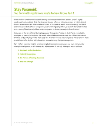 FORWARD: with Malcolm Netburn                                                                     February 2013



Stay Paranoid:
Top Survival Insights from Intel’s Andrew Grove, Part 1
Intel’s former CEO Andrew Grove sits among business’s most eminent leaders. Grove’s highly
celebrated business book, Only the Paranoid Survive, offers an intimate account of Intel’s darkest
hour. It was the mid-‘90s when Intel was forced to innovate or perish. The once rapidly successful
semiconductor startup faced unexpected, overwhelming competition, a severely disrupted market
and a team of bewildered, disheartened employees in desperate need of clear direction.

Grove sat at the fore of Intel during its passage through the “valley of death” and, remarkably,
managed to transform Intel into the famed microprocessor manufacturer it is known as today. In
this two-part guide, key quotes from Only the Paranoid Survive are arranged to deliver Grove’s most
crucial lessons for dealing with disruption, innovation and change management.

Part 1 offers essential insights for discerning between common changes and truly monumental
change – change that, if left undetected, is positioned to forcibly upset your entire business.

       1.	 Strategic Inflection Points

       2.	 Helpful Cassandras

       3.	 Six Forces Affecting Business

       4.	 The 10X Change




© 2013 CDS Global. All rights reserved.                                                                      2
 