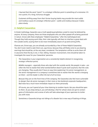 FORWARD: with Malcolm Netburn                                                                          February 2013




         I learned that the word “point” in a strategic inflection point is something of a misnomer. It’s
         not a point; it’s a long, torturous struggle.

         Customers drifting away from their former buying habits may provide the most subtle
         and insidious cause of a strategic inflection point – subtle and insidious because it takes
         place slowly.


2. Helpful Cassandras
In Greek mythology, Cassandra was a truth-speaking prophetess cursed to never be believed by
anyone. At every company, there are those employees who are often passed off as being paranoid
in nature. Grove calls these employees “Helpful Cassandras,” after the mythological seer.
Though they hold varying work titles, their roles typically call them to interface a great deal with
the outside world, causing them to be most immediately aware of up-and-coming shifts.

Chances are, Grove says, you are already surrounded by a few of these Helpful Cassandras.
You don’t even need to seek them out, says Grove, because they will likely come to you bearing
warnings that should be, at the very least, considered. The temptation will be to write them off
in assurance that the sky is not, in fact, falling. However inconvenient, time should be taken to
investigate the cause for your Cassandras’ paranoia.

         The Cassandras in your organization are a consistently helpful element in recognizing
         strategic inflection points.

         Middle managers – especially those who deal with the outside world, like people in sales – are
         often the first to realize that what worked before doesn’t quite work anymore; that the rules
         are changing. They usually don’t have an easy time explaining it to senior management, so
         the senior management in a company is sometimes late to realize that the world is changing
         on them – and the leader is often the last of all to know.

         Because they are on the front lines of the company, the Cassandras also feel more vulnerable
         to danger than do senior managers in their more or less bolstered corporate headquarters.
         Bad news has a much more immediate impact on them personally.

         Of course, you can’t spend all your time listening to random inputs. But you should be open
         to them. As you keep doing it, you will develop a feel for whose views are apt to contain
         gems of information and a sense of who will take advantage of your openness to clutter
         you with noise.

         Sometimes a Cassandra brings not tidings of a disaster but a new way of looking at things.




© 2013 CDS Global. All rights reserved.                                                                           4
 