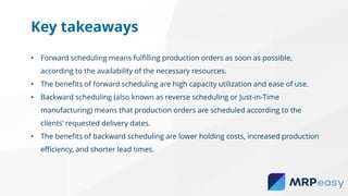 • Forward scheduling means fulfilling production orders as soon as possible,
according to the availability of the necessary resources.
• The benefits of forward scheduling are high capacity utilization and ease of use.
• Backward scheduling (also known as reverse scheduling or Just-in-Time
manufacturing) means that production orders are scheduled according to the
clients’ requested delivery dates.
• The benefits of backward scheduling are lower holding costs, increased production
efficiency, and shorter lead times.
Key takeaways
 