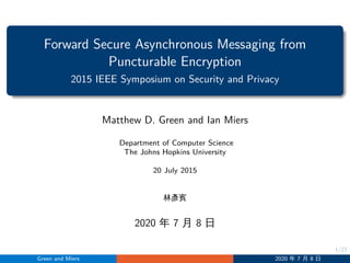 1/27
Forward Secure Asynchronous Messaging from
Puncturable Encryption
2015 IEEE Symposium on Security and Privacy
Matthew D. Green and Ian Miers
Department of Computer Science
The Johns Hopkins University
20 July 2015
林彥賓
2020 年 7 月 8 日
Green and Miers 2020 年 7 月 8 日
 