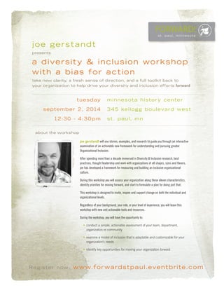 FORWARD!
s t. p a u l, m i n n e s o t a
Register now: www.forwardstpaul.eventbrite.com
joe gerstandt
presents
a diversity & inclusion workshop
with a bias for action
take new clarity, a fresh sense of direction, and a full toolkit back to
your organization to help drive your diversity and inclusion efforts forward
about the workshop
joe gerstandt will use stories, examples, and research to guide you through an interactive
examination of an actionable new framework for understanding and pursuing greater
Organizational Inclusion.
After spending more than a decade immersed in Diversity & Inclusion research, best
practices, thought leadership and work with organizations of all shapes, sizes and flavors,
joe has developed a framework for measuring and building an inclusive organizational
culture.
During this workshop you will assess your organization along these eleven characteristics,
identify priorities for moving forward, and start to formulate a plan for doing just that.
This workshop is designed to invite, inspire and support change on both the individual and
organizational levels.
Regardless of your background, your role, or your level of experience, you will leave this
workshop with new and actionable tools and resources.
During the workshop, you will have the opportunity to:
•	 conduct a simple, actionable assessment of your team, department,
organization or community
•	 examine a model of inclusion that is adaptable and customizable for your
organization’s needs
•	 identify key opportunities for moving your organization forward
tuesday
september 2, 2014
12:30 - 4:30pm
minnesota history center
345 kellogg boulevard west
st. paul, mn
 